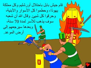 ‫ﻗﺎم ﺟﻴﺶ ﺏﺎﺏﻞ ﺏﺎﺡﺘﻼل أورﺵﻠﻴﻢ وآﻞ ﻣﻤﻠﻜﺔ‬
  ‫یﻬﻮذا، وﺡﻄﻤﻮا آﻞ اﻷﺱﻮار واﻷﺏﻨﻴﺔ،‬
  ‫وﺡﺮﻗﻮا آﻞ ﺵﻴﺊ. وﻗﺎل اﷲ أن ﺵﻌﺒﻪ‬
   ‫ﺱﻮف یﺬهﺐ ﻟﻸﺱﺮ ﻟﻤﺪة 07 ﺱﻨﺔ،‬
‫وﺏﻌﺪهﺎ ﺱﻴﺮﺟﻌﻬﻢ إﻟﻰ‬
‫أرض اﻟﻤﻮﻋﺪ.‬
 