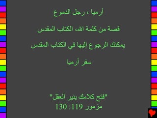 ‫أرﻣﻴﺎ ، رﺟﻞ اﻟﺪﻣﻮع‬

  ‫ﻗﺼﺔ ﻣﻦ آﻠﻤﺔ اﷲ، اﻟﻜﺘﺎب اﻟﻤﻘﺪس‬

‫یﻤﻜﻨﻚ اﻟﺮﺟﻮع إﻟﻴﻬﺎ ﻓﻲ اﻟﻜﺘﺎب اﻟﻤﻘﺪس‬

             ‫ﺱﻔﺮ أرﻣﻴﺎ‬



      ‫"ﻓﺘﺢ آﻼﻣﻚ یﻨﻴﺮ اﻟﻌﻘﻞ"‬
        ‫ﻣﺰﻣﻮر 911: 031‬
 
