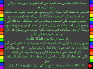 ‫ﻗﺼﺔ اﻟﻜﺘﺎب اﻟﻤﻘﺪس هﺬﻩ ﺕﺨﺒﺮﻧﺎ ﻋﻦ اﷲ اﻟﻌﺠﻴﺐ، اﻟﺬي ﺥﻠﻘﻨﺎ، واﻟﺬي‬
                           ‫یﺮیﺪك أن ﺕﻌﺮﻓﻪ.‬
‫اﷲ یﻌﻠﻢ أﻧﻨﺎ ﻋﻤﻠﻨﺎ أﺵﻴﺎء ﺱﻴﺌﺔ، واﻟﺘﻲ یﺴﻤﻴﻬﺎ هﻮ ﺥﻄﻴﺔ. ﻋﻘﻮﺏﺔ هﺬﻩ اﻟﺨﻄﻴﺔ‬
   ‫هﻮ اﻟﻤﻮت، وﻟﻜﻦ اﷲ یﺤﺒﻚ ﺟﺪا، ﻟﺬﻟﻚ أرﺱﻞ ﻟﻚ اﺏﻨﻪ اﻟﻮﺡﻴﺪ، یﺴﻮع‬
  ‫اﻟﻤﺴﻴﺢ، ﻟﻴﻤﻮت ﻋﻠﻰ اﻟﺼﻠﻴﺐ و ُﻌﺎﻗﺐ ﻣﻦ أﺟﻞ ﺥﻄﺎیﺎك. ﺏﻌﺪ ذﻟﻚ أﺕﻰ‬
                                      ‫ی‬
 ‫یﺴﻮع إﻟﻰ ﻋﺎﻟﻤﻨﺎ هﺬا ﺛﻢ ﻣﻀﻰ إﻟﻰ اﻟﺴﻤﺎء. ﻋﻨﺪﻣﺎ ﺕﺆﻣﻦ ﺏﻴﺴﻮع اﻟﻤﺴﻴﺢ،‬
‫وﺕﺴﺄﻟﻪ أن یﻐﻔﺮ ﺥﻄﺎیﺎك، ﻓﺴﻮف یﻔﻌﻞ ذﻟﻚ! ﺱﻮف یﺄﺕﻲ ویﺴﻜﻦ ﺏﻚ اﻵن،‬
                      ‫وﺱﻮف ﺕﺤﻴﺎ ﻣﻌﻪ إﻟﻰ اﻷﺏﺪ.‬
                 ‫ﻟﻮ ﺁﻣﻨﺖ أن هﺬا ﺡﻖ، ﻓﻘﻂ ﻗﻞ ذﻟﻚ ﷲ:‬
‫ﺱﻴﺪي یﺴﻮع، أﻧﺎ أؤﻣﻦ أﻧﻚ اﷲ، وأﻧﻚ أﺕﻴﺖ وﺻﺮت إﻧﺴﺎﻧﺎ ﻟﺘﻤﻮت ﻣﻦ أﺟﻞ‬
‫ﺥﻄﺎیﺎي، واﻵن أﻧﺖ ﺡﻲ، رﺟﺎء ﺕﻌﺎل وادﺥﻞ ﺡﻴﺎﺕﻲ، واﻏﻔﺮ ﻟﻲ ﺥﻄﺎیﺎي،‬
      ‫ﻟﻜﻲ أﺡﺼﻞ ﻋﻠﻰ ﺡﻴﺎة ﺟﺪیﺪة اﻵن، ویﻮﻣﺎ ﻣﺎ ﺱﻮف ﺁﺕﻲ إﻟﻴﻚ،‬
  ‫ﻟﻜﻲ أﺡﻴﺎ ﻣﻌﻚ إﻟﻰ اﻷﺏﺪ. ﺱﺎﻋﺪﻧﻲ أن أﻃﻴﻌﻚ، وأن أﻋﻴﺶ ﻟﻚ آﺎﺏﻦ ﻟﻚ.‬
                                 ‫ﺁﻣﻴﻦ.‬
    ‫اﻗﺮأ اﻟﻜﺘﺎب اﻟﻤﻘﺪس وﺕﺤﺪث ﻣﻊ اﷲ آﻞ یﻮم! إﻧﺠﻴﻞ یﻮﺡﻨﺎ 3: 61.‬
 