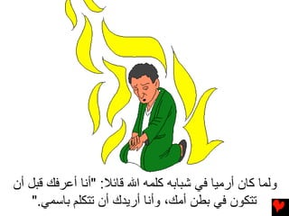 ‫وﻟﻤﺎ آﺎن أرﻣﻴﺎ ﻓﻲ ﺷﺒﺎﺑﻪ آﻠﻤﻪ اﷲ ﻗﺎﺋﻼ: "أﻥﺎ أﻋﺮﻓﻚ ﻗﺒﻞ أن‬
    ‫ﺗﺘﻜﻮن ﻓﻲ ﺑﻄﻦ أﻣﻚ، وأﻥﺎ أرﻳﺪك أن ﺕﺘﻜﻠﻢ ﺏﺎﺱﻤﻲ."‬
 