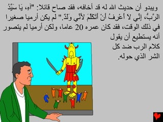 ‫وﻳﺒﺪو أن ﺣﺪﻳﺚ اﷲ ﻟﻪ ﻗﺪ أﺧﺎﻓﻪ، ﻓﻘﺪ ﺹﺎح ﻗﺎﺋﻼ: "ﺁ ِ، َﺎ ﺱ ﱢﺪ‬
  ‫ﻩ ی َﻴ ُ‬
 ‫اﻟﺮ ﱡ، إ ﱢﻲ ﻻ أﻋﺮف أن أﺕﻜﻠﻢ ﻷ ﱢﻲ وﻟﺪ." ﻟﻢ یﻜﻦ أرﻣﻴﺎ ﺻﻐﻴﺮا‬
                         ‫ﱠب ِﻧ َ َ ْ ِ ُ َ ْ َ َ َﱠ َ َﻧ ََ ٌ‬
‫ﻓﻲ ذﻟﻚ اﻟﻮﻗﺖ، ﻓﻘﺪ آﺎن ﻋﻤﺮﻩ 02 ﻋﺎﻣﺎ، وﻟﻜﻦ أرﻣﻴﺎ ﻟﻢ یﺘﺼﻮر‬
                                               ‫أﻧﻪ یﺴﺘﻄﻴﻊ أن یﻘﻮل‬
                                                ‫آﻼم اﻟﺮب ﺿﺪ آﻞ‬
                                                  ‫اﻟﺸﺮ اﻟﺬي ﺡﻮﻟﻪ.‬
 