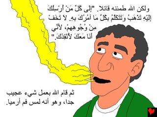 ‫وﻟﻜﻦ اﷲ ﻃﻤﺌﻨﻪ ﻗﺎﺋﻼ. "إَﻰ آ ﱢ ﻣﻦ أرﺱﻠﻚ‬
               ‫ِﻟ ُﻞ َ ْ ُ ْ ُِ َ‬
                ‫إﻟﻴﻪ ﺕﺬهﺐ وﺕﺘﻜﻠﻢ ﺏﻜ ﱢ َﺎ ﺁﻣﺮك ﺏﻪ. ﻻ ﺕﺨﻒ‬
                ‫َِ ْ ِ َ ْ َ ُ َ َ َ َﱠ ُ ِ ُﻞ ﻣ ُ ُ َ ِ ِ َ َ َ ْ‬
                 ‫ﻣﻦ و ُﻮهﻬﻢْ، ﻷ ﱢﻲ‬
                   ‫ِ ْ ُﺟ ِ ِ َﻧ‬
                 ‫أ َﺎ ﻣﻌﻚ ﻷﻧﻘﺬك."‬
                   ‫َﻧ َ َ َ ُ ْ ِ َ َ‬




‫ﺛﻢ ﻗﺎم اﷲ ﺏﻌﻤﻞ ﺵﻲء ﻋﺠﻴﺐ‬
‫ﺟﺪا، وهﻮ أﻧﻪ ﻟﻤﺲ ﻓﻢ أرﻣﻴﺎ.‬
 