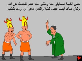 ‫ﺡﺘﻰ اﻟﻜﻬﻨﺔ ﺕﻀﺎیﻘﻮا ﻣﻨﻪ وﻃﻠﺒﻮا ﻣﻨﻪ ﻋﺪم اﻟﺘﺤﺪث ﻋﻦ اﷲ.‬
‫وآﺎن هﻨﺎك أیﻀﺎ أﻧﺒﻴﺎء آﺬﺏﺔ واﻟﺬیﻦ ادﻋﻮا أن أرﻣﻴﺎ یﻜﺬب.‬
 