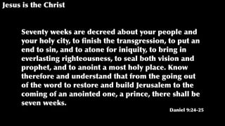 Jesus is the Christ
Seventy weeks are decreed about your people and
your holy city, to ﬁnish the transgression, to put an
end to sin, and to atone for iniquity, to bring in
everlasting righteousness, to seal both vision and
prophet, and to anoint a most holy place. Know
therefore and understand that from the going out
of the word to restore and build Jerusalem to the
coming of an anointed one, a prince, there shall be
seven weeks.
Daniel 9:24-25
 
