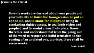 Jesus is the Christ
Seventy weeks are decreed about your people and
your holy city, to ﬁnish the transgression, to put an
end to sin, and to atone for iniquity, to bring in
everlasting righteousness, to seal both vision and
prophet, and to anoint a most holy place. Know
therefore and understand that from the going out
of the word to restore and build Jerusalem to the
coming of an anointed one, a prince, there shall be
seven weeks.
Daniel 9:24-25
 