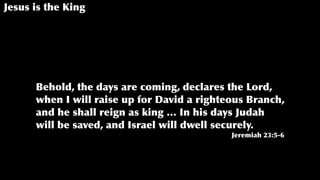Jesus is the King
Behold, the days are coming, declares the Lord,
when I will raise up for David a righteous Branch,
and he shall reign as king … In his days Judah
will be saved, and Israel will dwell securely.
Jeremiah 23:5-6
 