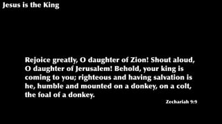 Jesus is the King
Rejoice greatly, O daughter of Zion! Shout aloud,
O daughter of Jerusalem! Behold, your king is
coming to you; righteous and having salvation is
he, humble and mounted on a donkey, on a colt,
the foal of a donkey.
Zechariah 9:9
 
