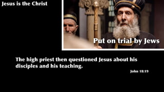 Jesus is the Christ
Put on trial by Jews
The high priest then questioned Jesus about his
disciples and his teaching.
John 18:19
 