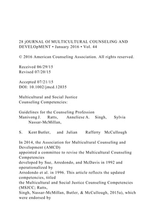 28 jOURNAL Of MULTICULTURAL COUNSELING AND
DEVELOpMENT • January 2016 • Vol. 44
© 2016 American Counseling Association. All rights reserved.
Received 06/29/15
Revised 07/20/15
Accepted 07/21/15
DOI: 10.1002/jmcd.12035
Multicultural and Social Justice
Counseling Competencies:
Guidelines for the Counseling Profession
Manivong J. Ratts, Anneliese A. Singh, Sylvia
Nassar-McMillan,
S. Kent Butler, and Julian Rafferty McCullough
In 2014, the Association for Multicultural Counseling and
Development (AMCD)
appointed a committee to revise the Multicultural Counseling
Competencies
developed by Sue, Arredondo, and McDavis in 1992 and
operationalized by
Arredondo et al. in 1996. This article reflects the updated
competencies, titled
the Multicultural and Social Justice Counseling Competencies
(MSJCC; Ratts,
Singh, Nassar-McMillan, Butler, & McCullough, 2015a), which
were endorsed by
 