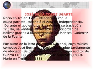 JOSÉ DE LA TORRE UGARTE Nació en Ica en 1786. Identificado con la  causa patriota, suscribió el Acta de Independencia. Durante el gobierno de Riva Agüero se trasladó a  Trujillo, salvándose de ser fusilado por orden de  Bolívar gracias a la intervención del Mariscal Gutiérrez  de la Fuente. Fue autor de la letra del Himno Nacional, cuya música  compuso José Bernardo Alcedo. Se graduó tardíamente  de abogado. Se desempeño asimismo como auditor de  Guerra (1827) y vocal de la Corte Superior (1830).  Murió en Trujillo en 1831.  