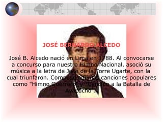 JOSÉ BERNARDO ALCEDO José B. Alcedo nació en Lima en 1788. Al convocarse a concurso para nuestro Himno Nacional, asoció su  música a la letra de José de la Torre Ugarte, con la  cual triunfaron. Compuso además canciones populares como "Himno Guerrero" y "Canción a la Batalla de  Ayacucho".  