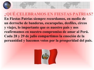   ¿QUÉ CELEBRAMOS EN FIESTAS PATRIAS? En Fiestas Patrias siempre recordamos, en medio de  un derroche de banderas, escarapelas, desfiles, circos  y viajes, lo importante que es nuestro país y nos reafirmamos en nuestro compromiso de amar al Perú.  Cada 28 y 29 de julio compartimos la emoción de la  peruanidad y hacemos votos por la prosperidad del país.   