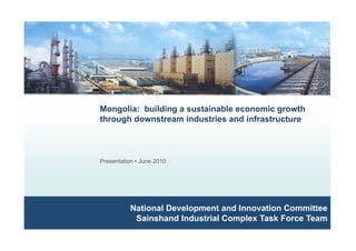 Mongolia: building a sustainable economic growth
through downstream industries and infrastructure
Presentation • June 2010
National Development and Innovation Committeeat o a e e op e t a d o at o Co ttee
Sainshand Industrial Complex Task Force Team
 