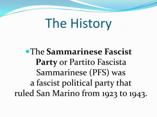 The HistoryThe Sammarinese Fascist Party or PartitoFascista Sammarinese (PFS) was a fascist political party that ruled San Marino from 1923 to 1943.