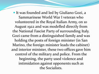 It was founded and led by GiulianoGozi, a Sammarinese World War I veteran who volunteered in the Royal Italian Army, on 10 August 1922 and was modelled directly from the National Fascist Party of surrounding Italy. Gozi came from a distinguished family and was holding the posts of foreign minister (in San Marino, the foreign minister leads the cabinet) and interior minister, these two offices gave him control of the military and police. From the beginning, the party used violence and intimidation against opponents such as the Socialists.