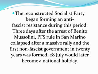 The reconstructed Socialist Party began forming an anti-fascist resistance during this period. Three days after the arrest of Benito Mussolini, PFS rule in San Marino collapsed after a massive rally and the first non-fascist government in twenty years was formed. 28 July would later become a national holiday.