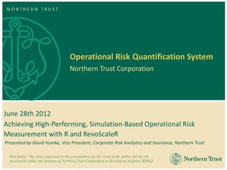NORTHERN TRUST




                                        Operational Risk Quantification System
                                        Northern Trust Corporation




June 28th 2012
Achieving High-Performing, Simulation-Based Operational Risk
Measurement with R and RevoScaleR
Presented by David Humke, Vice President, Corporate Risk Analytics and Insurance, Northern Trust

  Disclaimer: The views expressed in this presentation are the views of the author and do not
  necessarily reflect the opinions of Northern Trust Corporation or Revolution Analytics ©2012.
 
