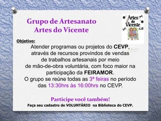 Objetivo:
Atender programas ou projetos do CEVP,
através de recursos provindos de vendas
de trabalhos artesanais por meio
de mão-de-obra voluntária, com foco maior na
participação da FEIRAMOR.
O grupo se reúne todas as 3ª feiras no período
das 13:30hrs às 16:00hrs no CEVP.
Participe você também!
Grupo de Artesanato
Artes do Vicente
Faça seu cadastro de VOLUNTÁRIO na Biblioteca do CEVP.
 