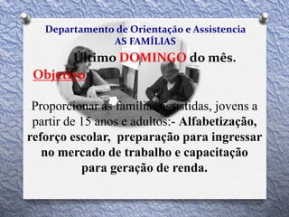 Departamento de Orientação e Assistencia
AS FAMÍLIAS
Último DOMINGO do mês.
Objetivo
Proporcionar as famílias assistidas, jovens a
partir de 15 anos e adultos:- Alfabetização,
reforço escolar, preparação para ingressar
no mercado de trabalho e capacitação
para geração de renda.
 