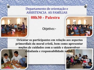 Departamento de orientação e
ASSISTENCIA AS FAMÍLIAS
08h30 - Palestra
Objetivo:-
Orientar os participantes em relação aos aspectos
primordiais da moral cristã, bem como apresentar
noções de cuidados com a saúde e desenvolver
cidadania e responsabilidade social.
 