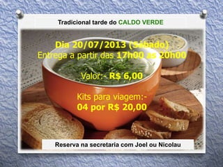 Tradicional tarde do CALDO VERDE
Dia 20/07/2013 (Sábado)
Entrega a partir das 17h00 as 20h00
Valor:- R$ 6,00
Kits para viagem:-
04 por R$ 20,00
Reserva na secretaria com Joel ou Nicolau
 