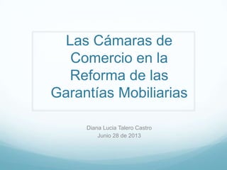 Las Cámaras de
Comercio en la
Reforma de las
Garantías Mobiliarias
Diana Lucia Talero Castro
Junio 28 de 2013
 