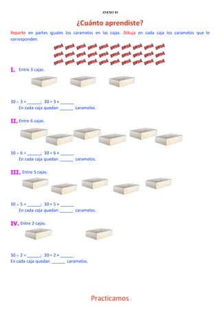 ANEXO 01
¿Cuánto aprendiste?
Reparte en partes iguales los caramelos en las cajas. Dibuja en cada caja los caramelos que le
corresponden.
I. Entre 3 cajas.
30  3 = ______; 30 = 3 × ______
En cada caja quedan ______ caramelos.
II. Entre 6 cajas.
30  6 = ______; 30 = 6 × ______
En cada caja quedan ______ caramelos.
III. Entre 5 cajas.
30  5 = ______; 30 = 5 × ______
En cada caja quedan ______ caramelos.
IV. Entre 2 cajas.
30  2 = ______; 30 = 2 × ______
En cada caja quedan ______ caramelos.
Practicamos
 