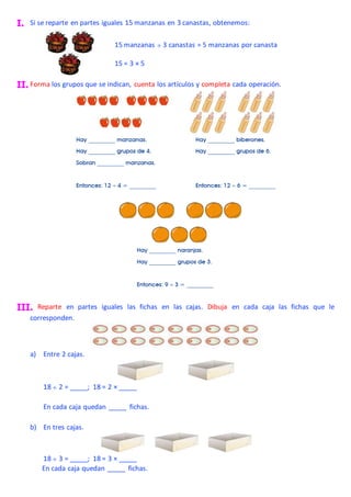 I. Si se reparte en partes iguales 15 manzanas en 3 canastas, obtenemos:
II. Forma los grupos que se indican, cuenta los artículos y completa cada operación.
III. Reparte en partes iguales las fichas en las cajas. Dibuja en cada caja las fichas que le
corresponden.
a) Entre 2 cajas.
18  2 = _____; 18 = 2 × _____
En cada caja quedan _____ fichas.
b) En tres cajas.
18  3 = _____; 18 = 3 × _____
En cada caja quedan _____ fichas.
15 manzanas  3 canastas = 5 manzanas por canasta
15 = 3 × 5
 