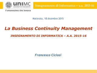 Insegnamento di Informatica – a.a. 2015-16
La Business Continuity Management
INSEGNAMENTO DI INFORMATICA – A.A. 2015-16
Francesco Ciclosi
Macerata, 18 dicembre 2015
 