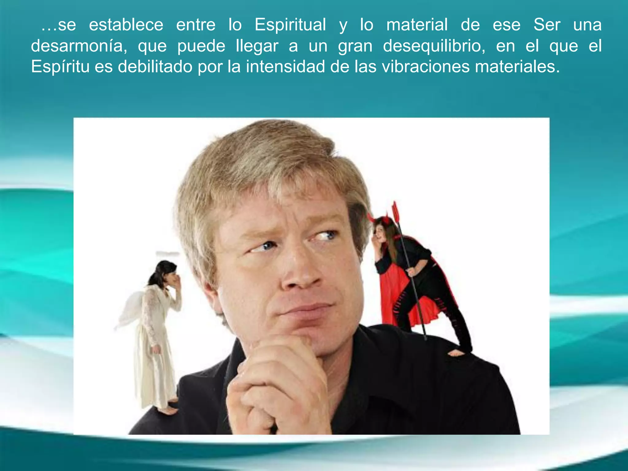 …se establece entre lo Espiritual y lo material de ese Ser una
desarmonía, que puede llegar a un gran desequilibrio, en el que el
Espíritu es debilitado por la intensidad de las vibraciones materiales.
 