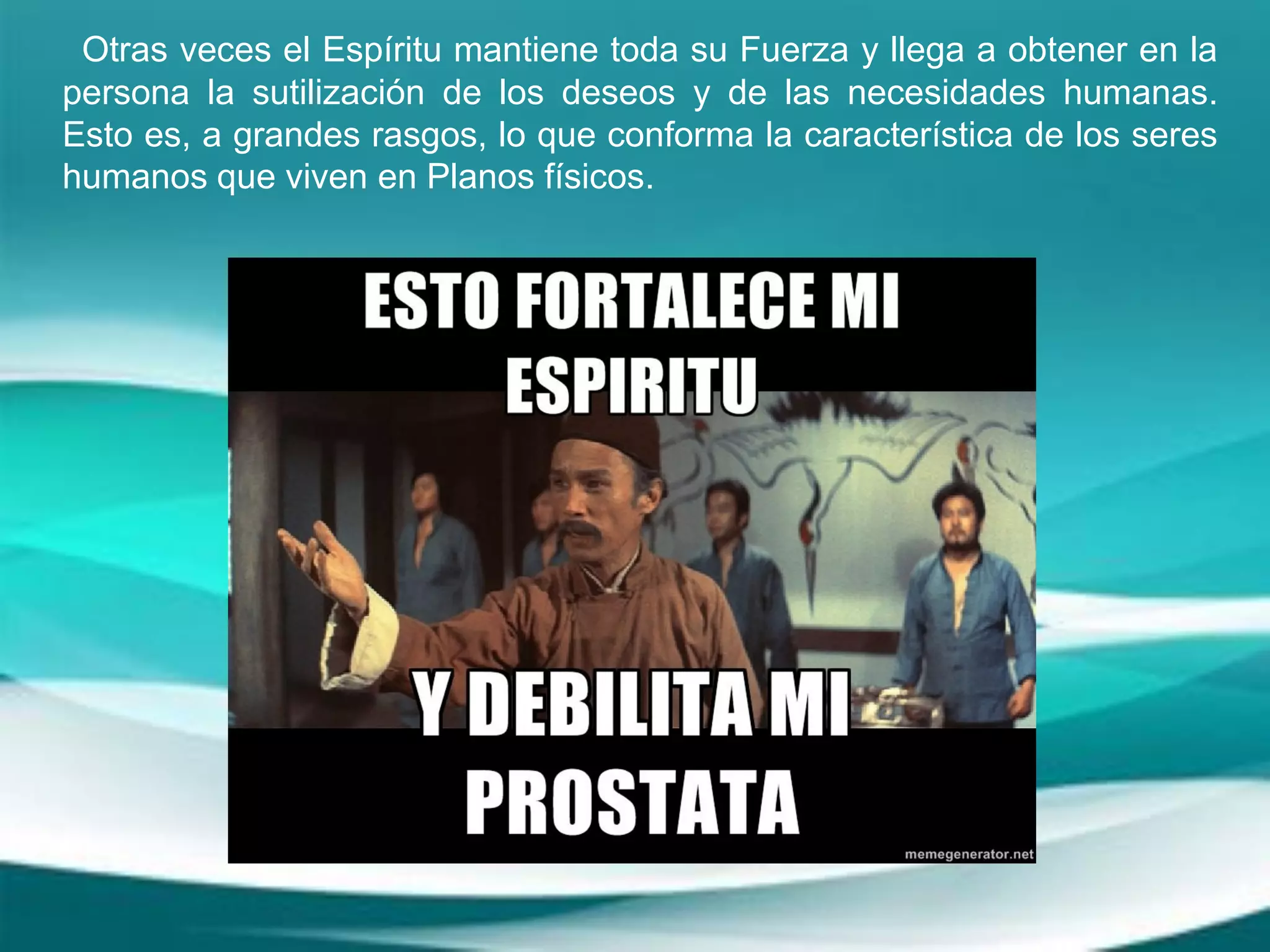 Otras veces el Espíritu mantiene toda su Fuerza y llega a obtener en la
persona la sutilización de los deseos y de las necesidades humanas.
Esto es, a grandes rasgos, lo que conforma la característica de los seres
humanos que viven en Planos físicos.
 