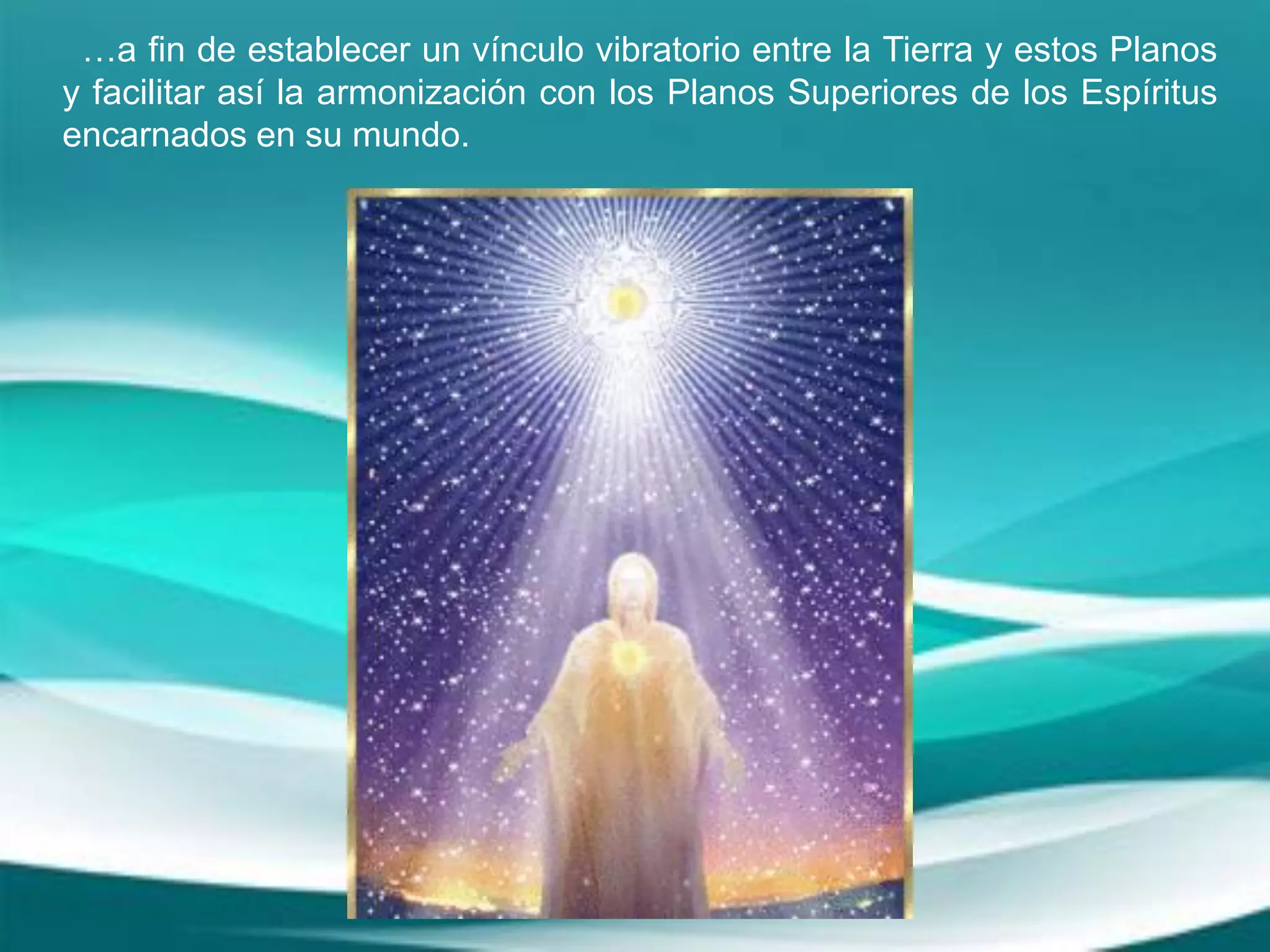 …a fin de establecer un vínculo vibratorio entre la Tierra y estos Planos
y facilitar así la armonización con los Planos Superiores de los Espíritus
encarnados en su mundo.
 