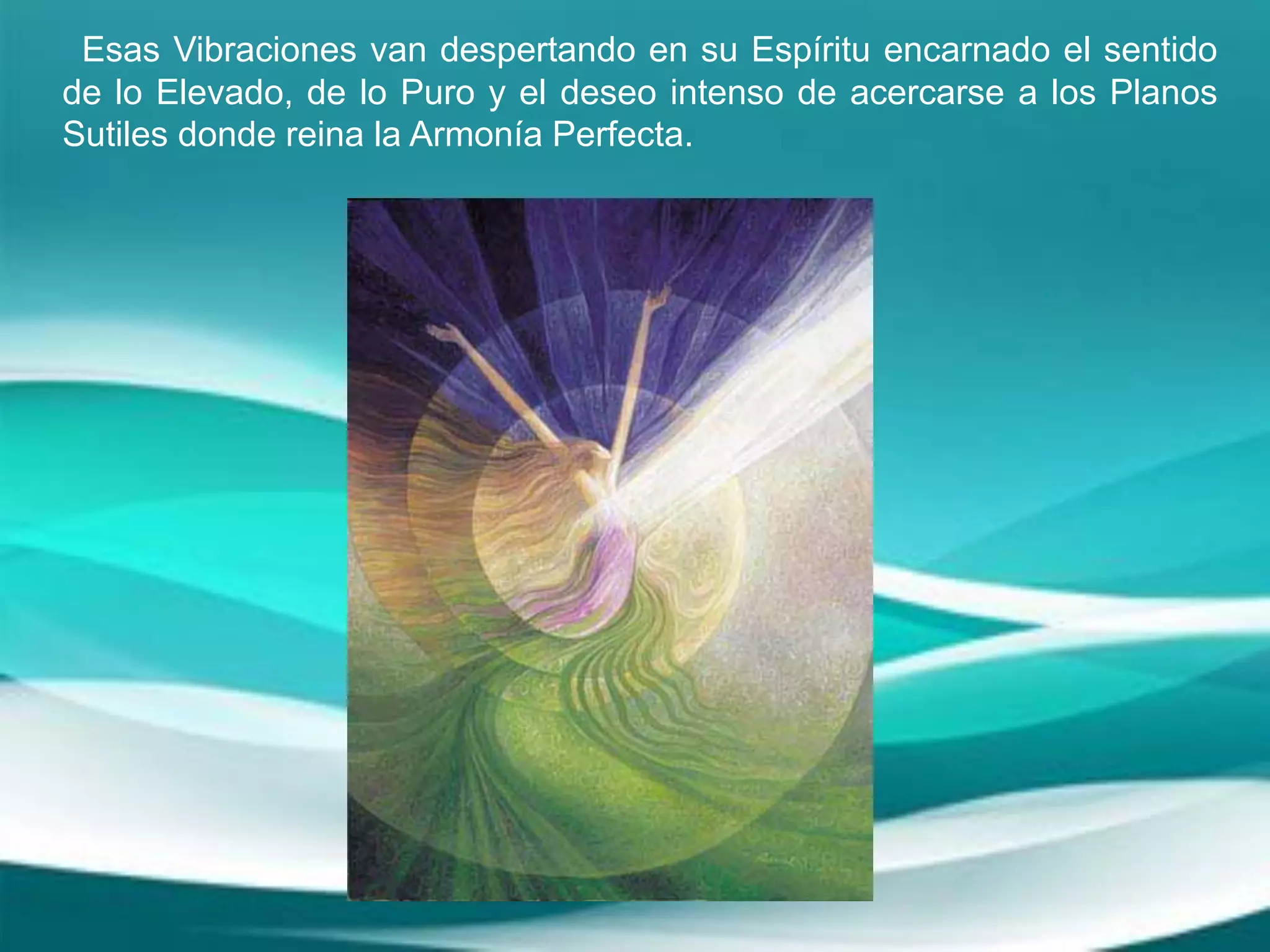Esas Vibraciones van despertando en su Espíritu encarnado el sentido
de lo Elevado, de lo Puro y el deseo intenso de acercarse a los Planos
Sutiles donde reina la Armonía Perfecta.
 