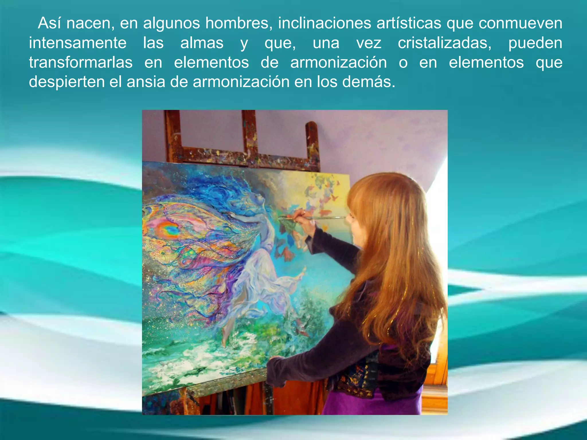 Así nacen, en algunos hombres, inclinaciones artísticas que conmueven
intensamente las almas y que, una vez cristalizadas, pueden
transformarlas en elementos de armonización o en elementos que
despierten el ansia de armonización en los demás.
 