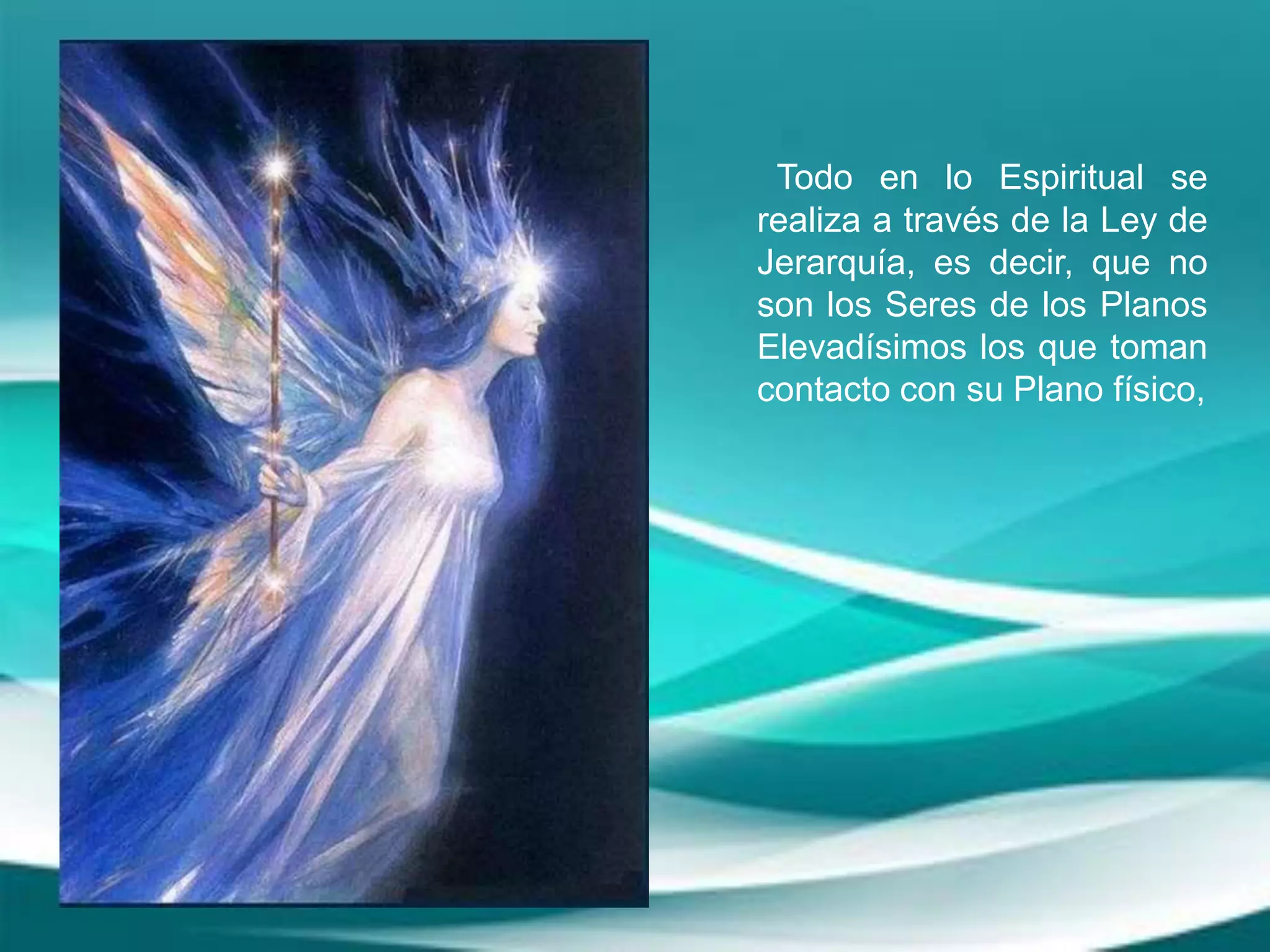 Todo en lo Espiritual se
realiza a través de la Ley de
Jerarquía, es decir, que no
son los Seres de los Planos
Elevadísimos los que toman
contacto con su Plano físico,
 
