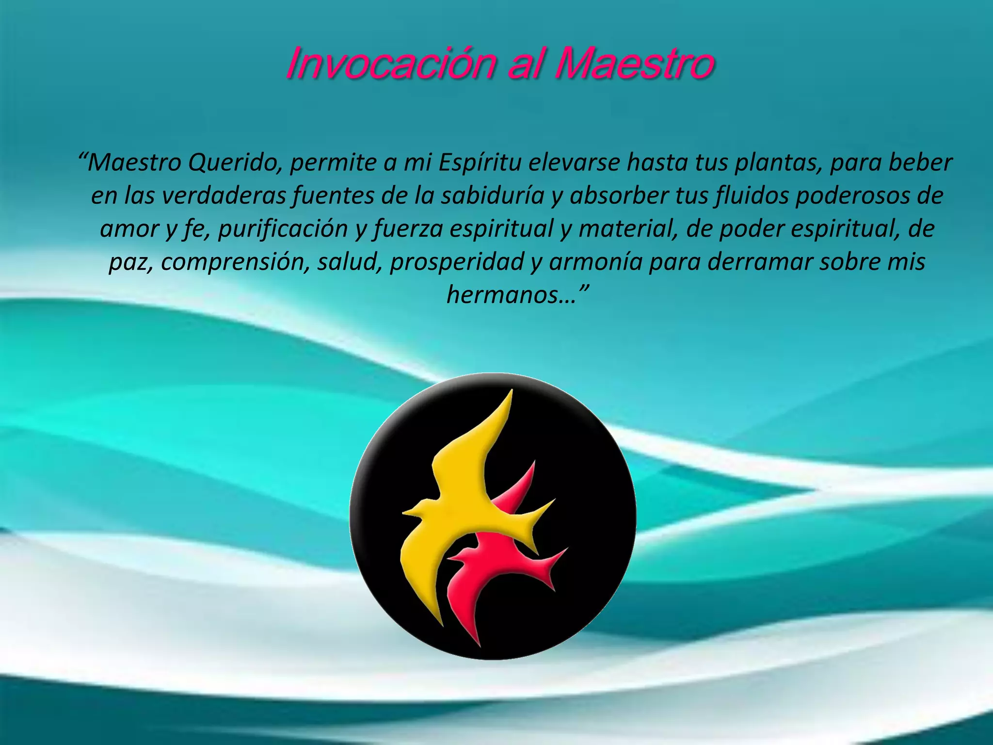 Invocación al Maestro
“Maestro Querido, permite a mi Espíritu elevarse hasta tus plantas, para beber
en las verdaderas fuentes de la sabiduría y absorber tus fluidos poderosos de
amor y fe, purificación y fuerza espiritual y material, de poder espiritual, de
paz, comprensión, salud, prosperidad y armonía para derramar sobre mis
hermanos…”
 