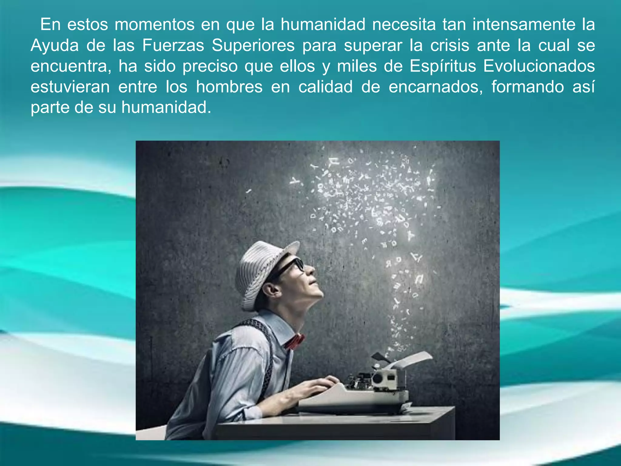 En estos momentos en que la humanidad necesita tan intensamente la
Ayuda de las Fuerzas Superiores para superar la crisis ante la cual se
encuentra, ha sido preciso que ellos y miles de Espíritus Evolucionados
estuvieran entre los hombres en calidad de encarnados, formando así
parte de su humanidad.
 
