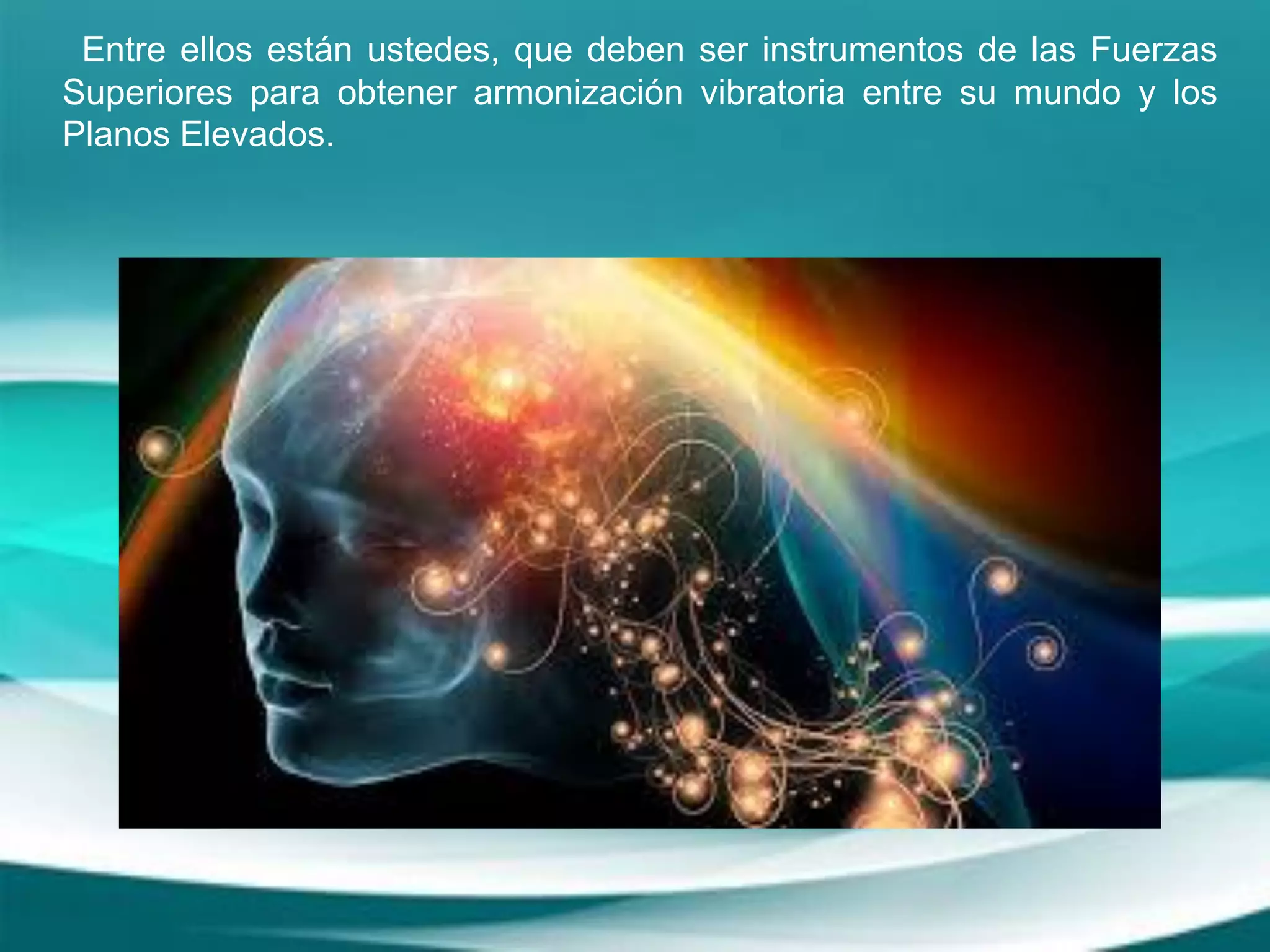 Entre ellos están ustedes, que deben ser instrumentos de las Fuerzas
Superiores para obtener armonización vibratoria entre su mundo y los
Planos Elevados.
 