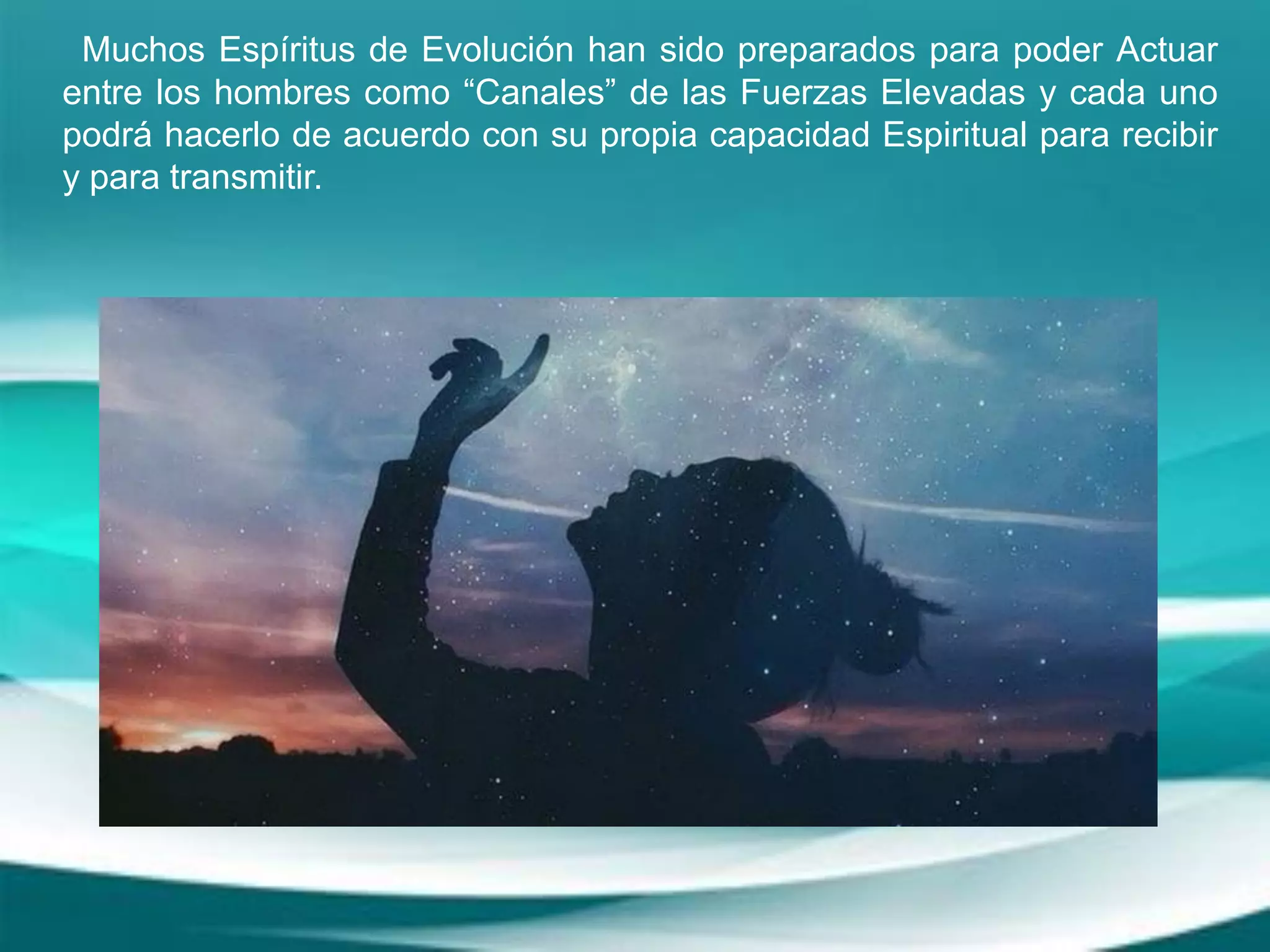 Muchos Espíritus de Evolución han sido preparados para poder Actuar
entre los hombres como “Canales” de las Fuerzas Elevadas y cada uno
podrá hacerlo de acuerdo con su propia capacidad Espiritual para recibir
y para transmitir.
 