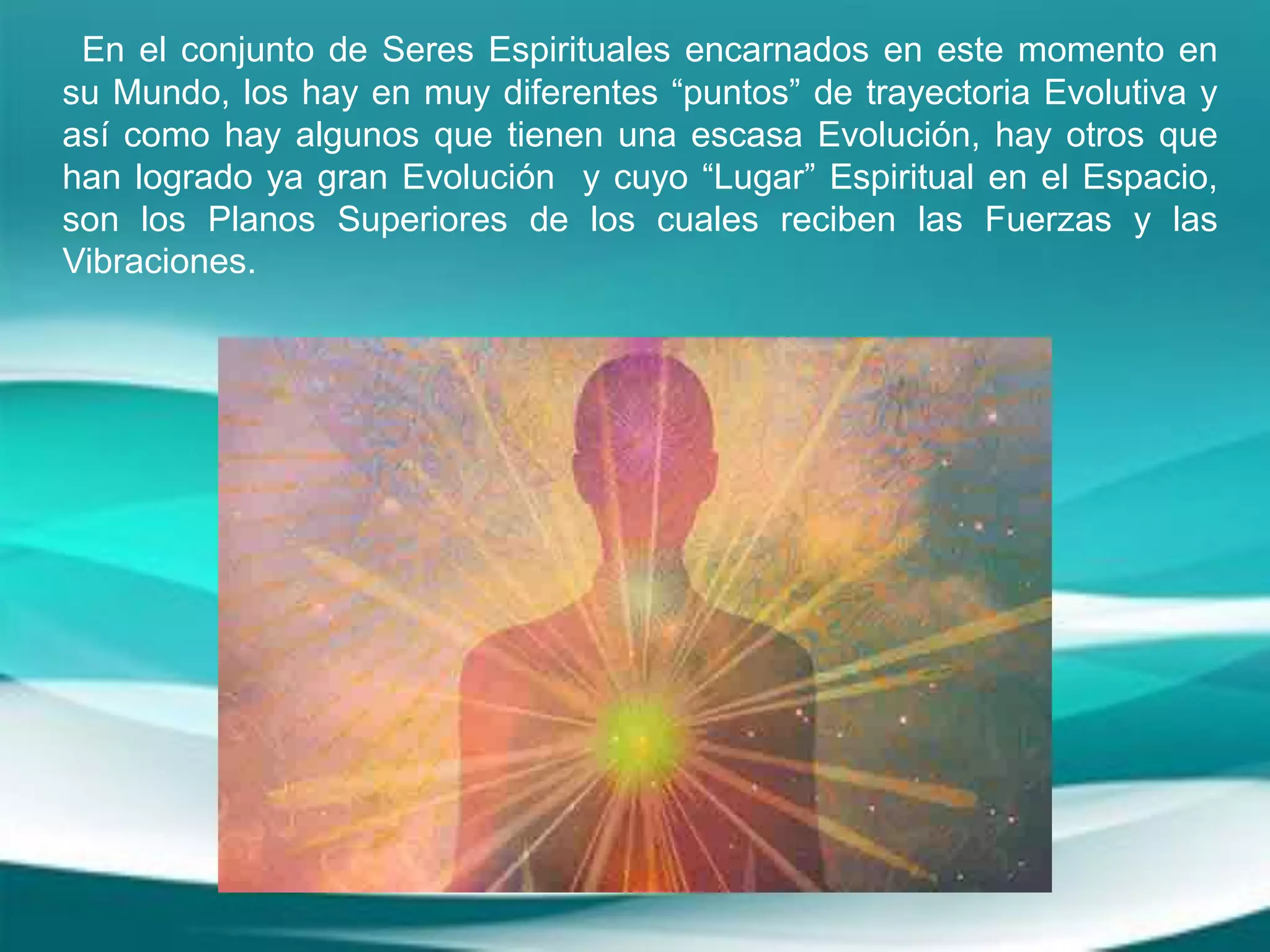 En el conjunto de Seres Espirituales encarnados en este momento en
su Mundo, los hay en muy diferentes “puntos” de trayectoria Evolutiva y
así como hay algunos que tienen una escasa Evolución, hay otros que
han logrado ya gran Evolución y cuyo “Lugar” Espiritual en el Espacio,
son los Planos Superiores de los cuales reciben las Fuerzas y las
Vibraciones.
 