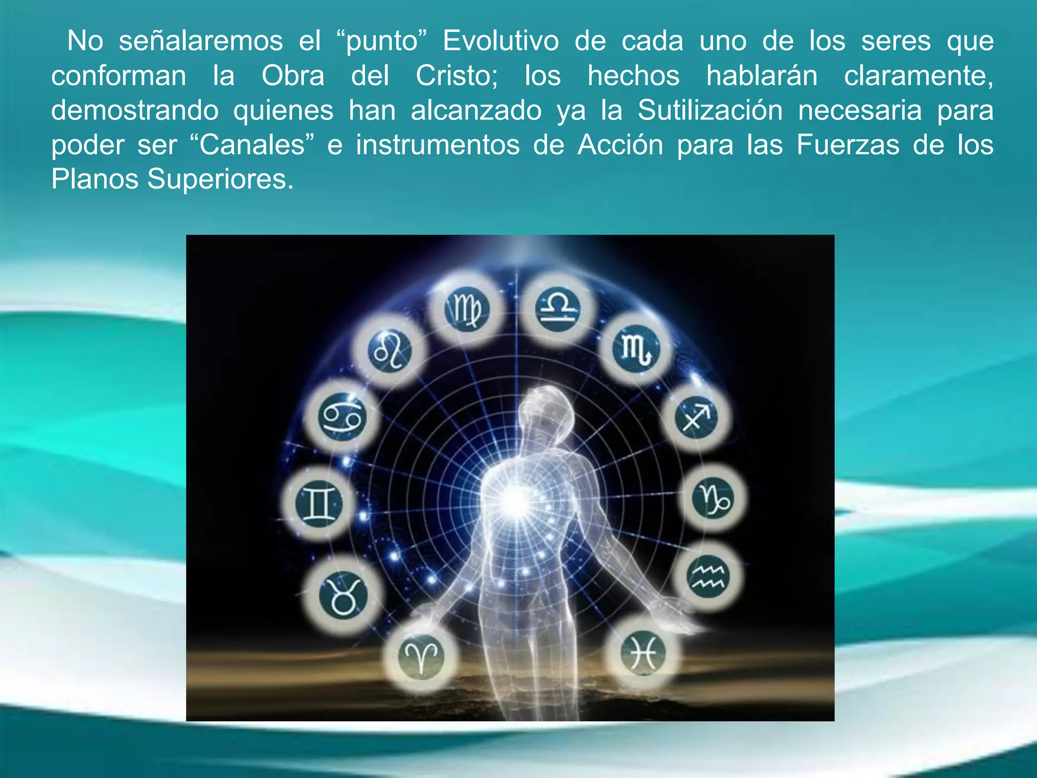 No señalaremos el “punto” Evolutivo de cada uno de los seres que
conforman la Obra del Cristo; los hechos hablarán claramente,
demostrando quienes han alcanzado ya la Sutilización necesaria para
poder ser “Canales” e instrumentos de Acción para las Fuerzas de los
Planos Superiores.
 