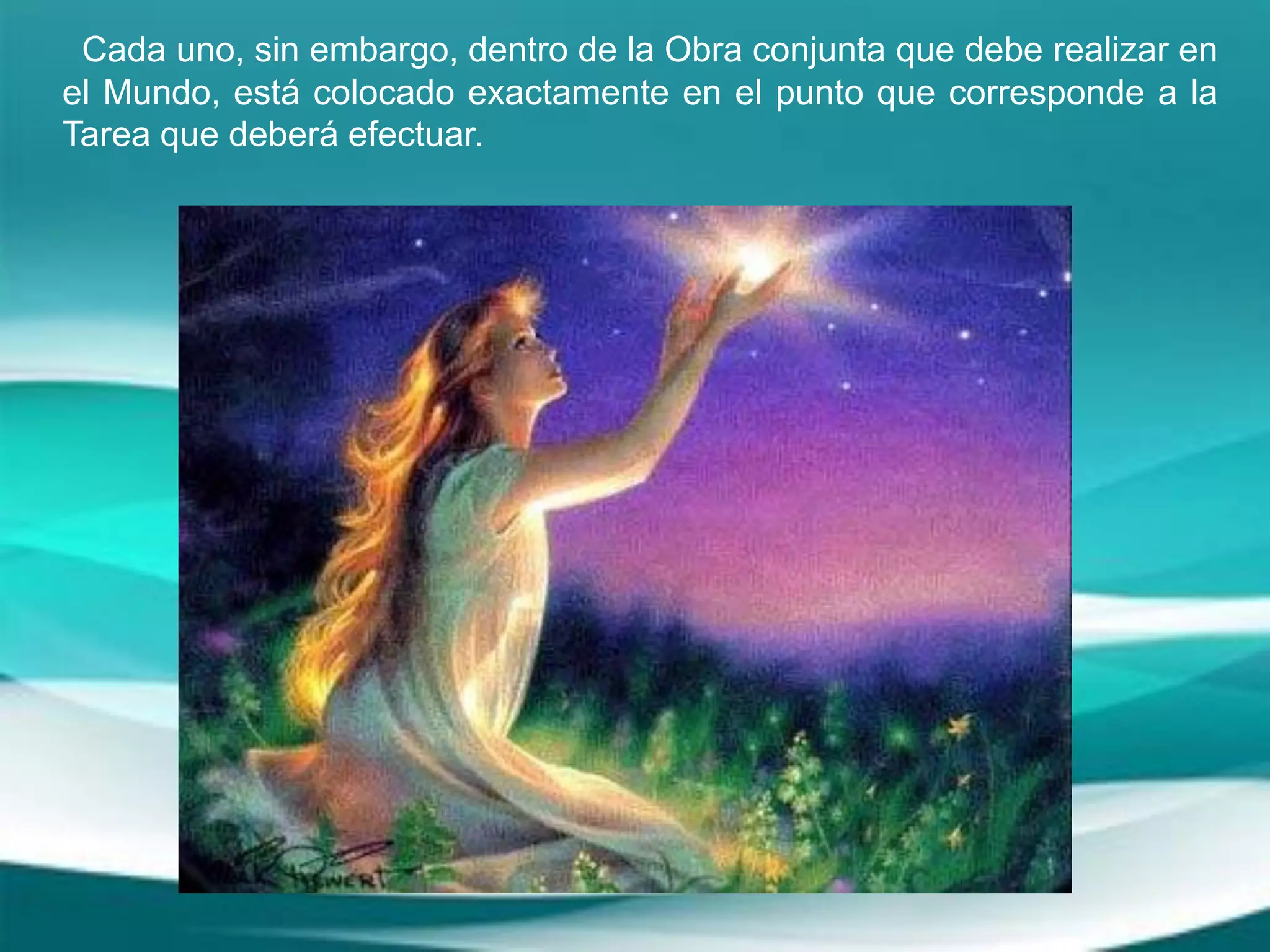 Cada uno, sin embargo, dentro de la Obra conjunta que debe realizar en
el Mundo, está colocado exactamente en el punto que corresponde a la
Tarea que deberá efectuar.
 