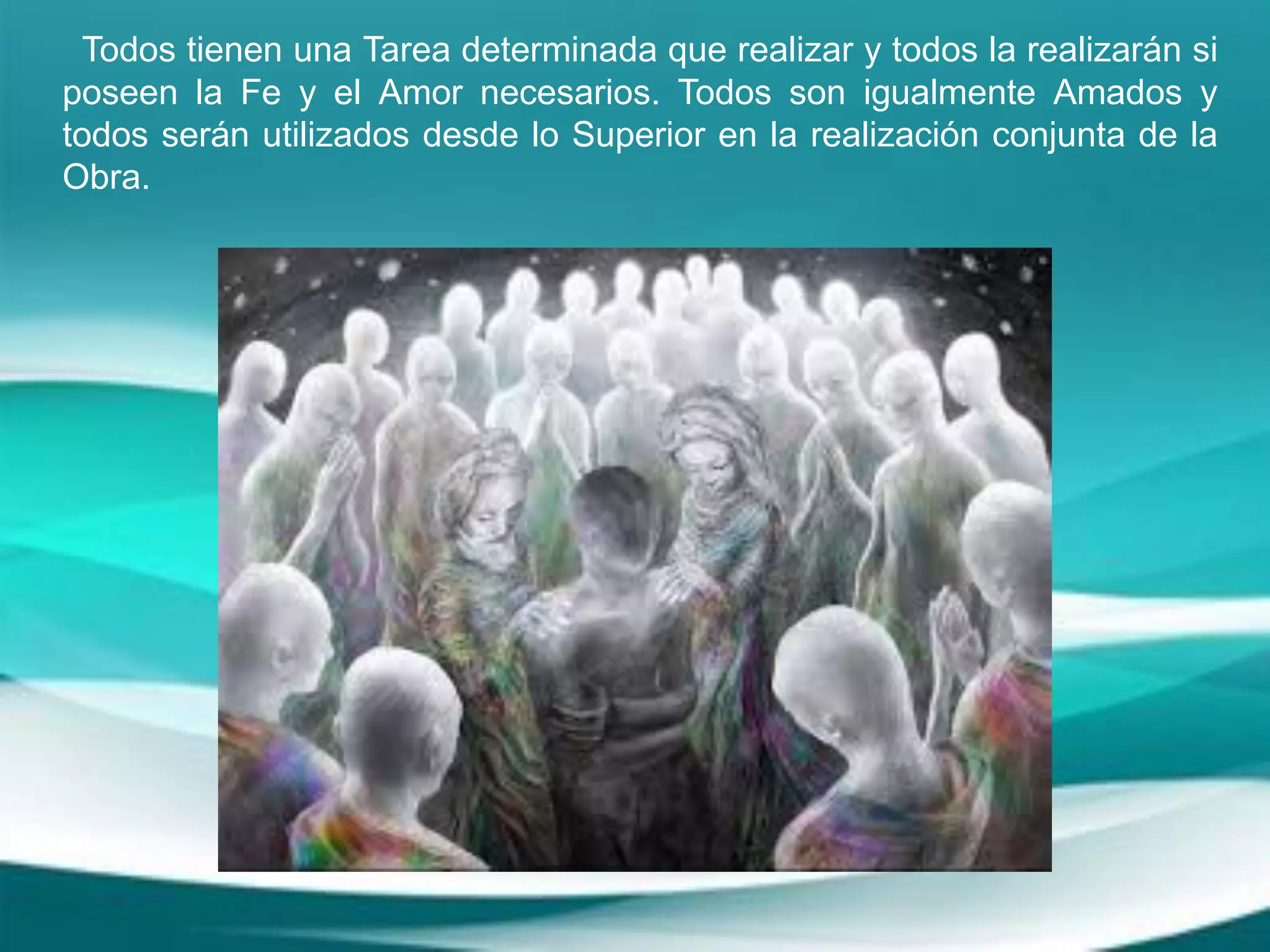 Todos tienen una Tarea determinada que realizar y todos la realizarán si
poseen la Fe y el Amor necesarios. Todos son igualmente Amados y
todos serán utilizados desde lo Superior en la realización conjunta de la
Obra.
 