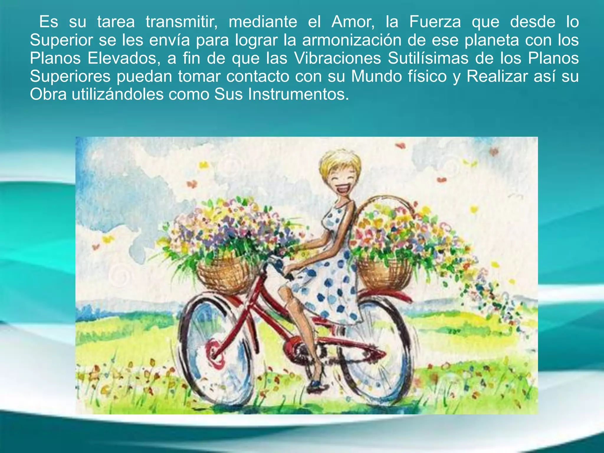 Es su tarea transmitir, mediante el Amor, la Fuerza que desde lo
Superior se les envía para lograr la armonización de ese planeta con los
Planos Elevados, a fin de que las Vibraciones Sutilísimas de los Planos
Superiores puedan tomar contacto con su Mundo físico y Realizar así su
Obra utilizándoles como Sus Instrumentos.
 