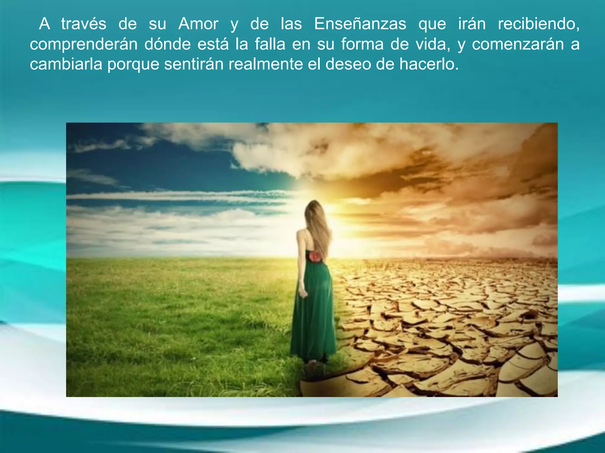 A través de su Amor y de las Enseñanzas que irán recibiendo,
comprenderán dónde está la falla en su forma de vida, y comenzarán a
cambiarla porque sentirán realmente el deseo de hacerlo.
 