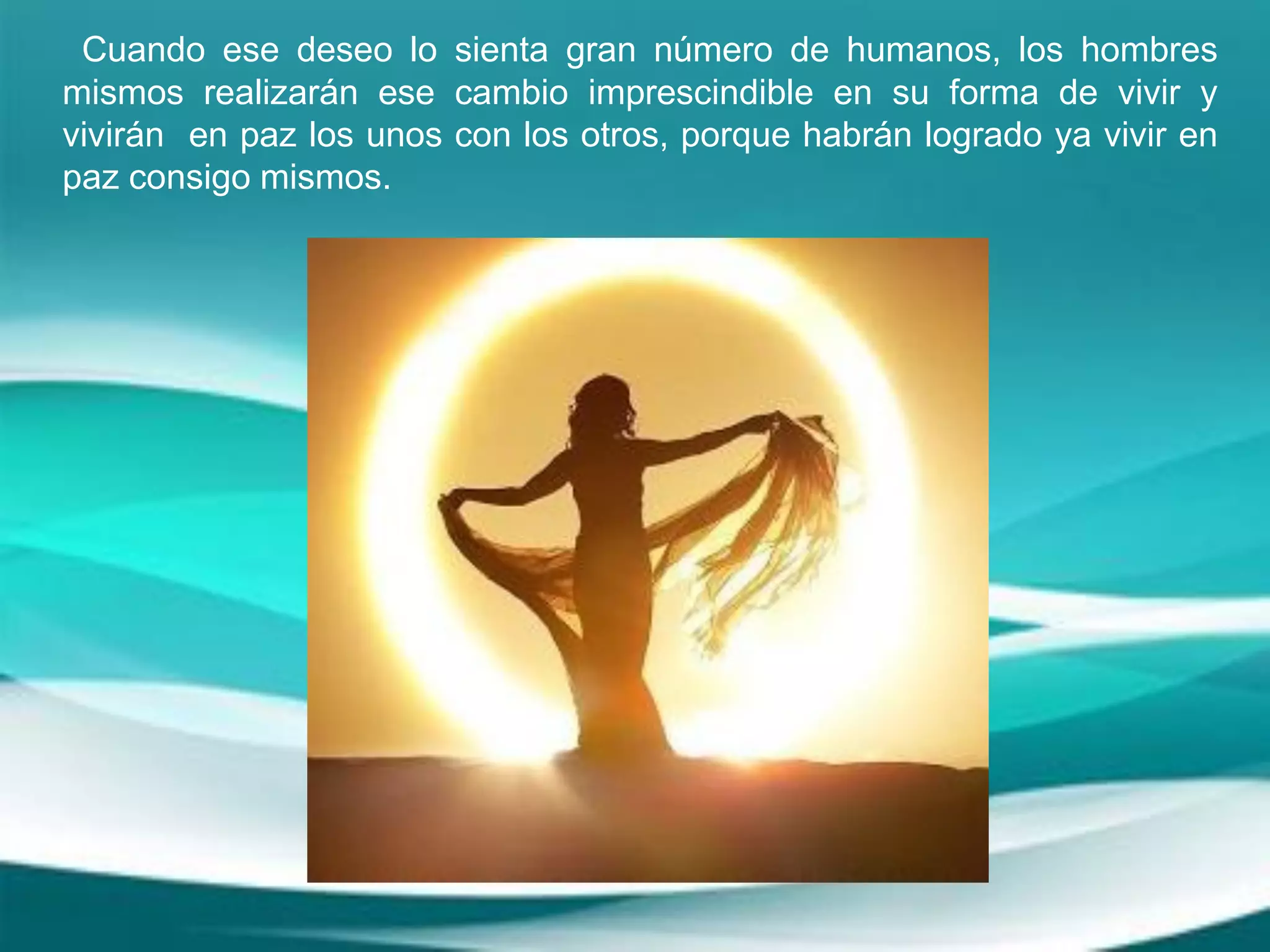 Cuando ese deseo lo sienta gran número de humanos, los hombres
mismos realizarán ese cambio imprescindible en su forma de vivir y
vivirán en paz los unos con los otros, porque habrán logrado ya vivir en
paz consigo mismos.
 
