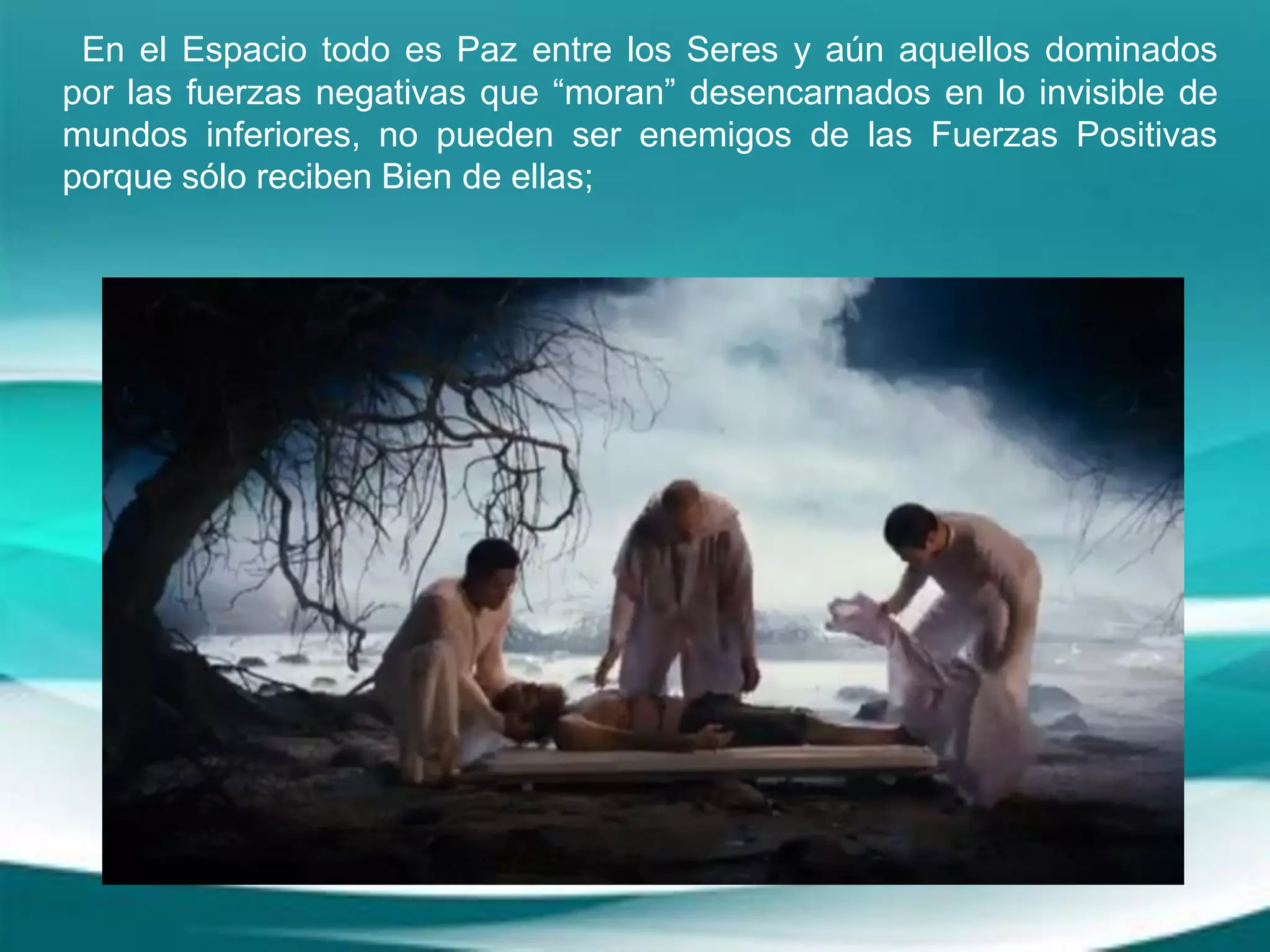 En el Espacio todo es Paz entre los Seres y aún aquellos dominados
por las fuerzas negativas que “moran” desencarnados en lo invisible de
mundos inferiores, no pueden ser enemigos de las Fuerzas Positivas
porque sólo reciben Bien de ellas;
 