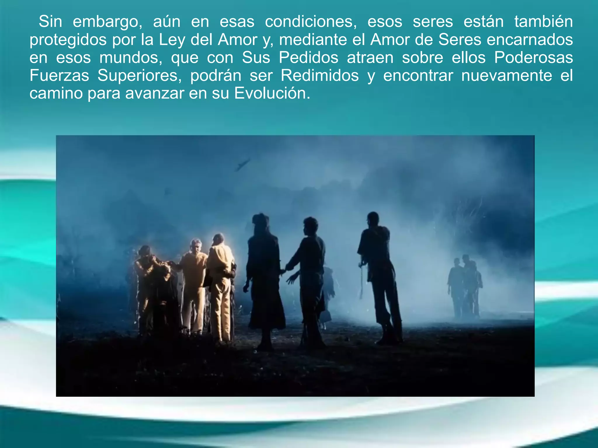 Sin embargo, aún en esas condiciones, esos seres están también
protegidos por la Ley del Amor y, mediante el Amor de Seres encarnados
en esos mundos, que con Sus Pedidos atraen sobre ellos Poderosas
Fuerzas Superiores, podrán ser Redimidos y encontrar nuevamente el
camino para avanzar en su Evolución.
 