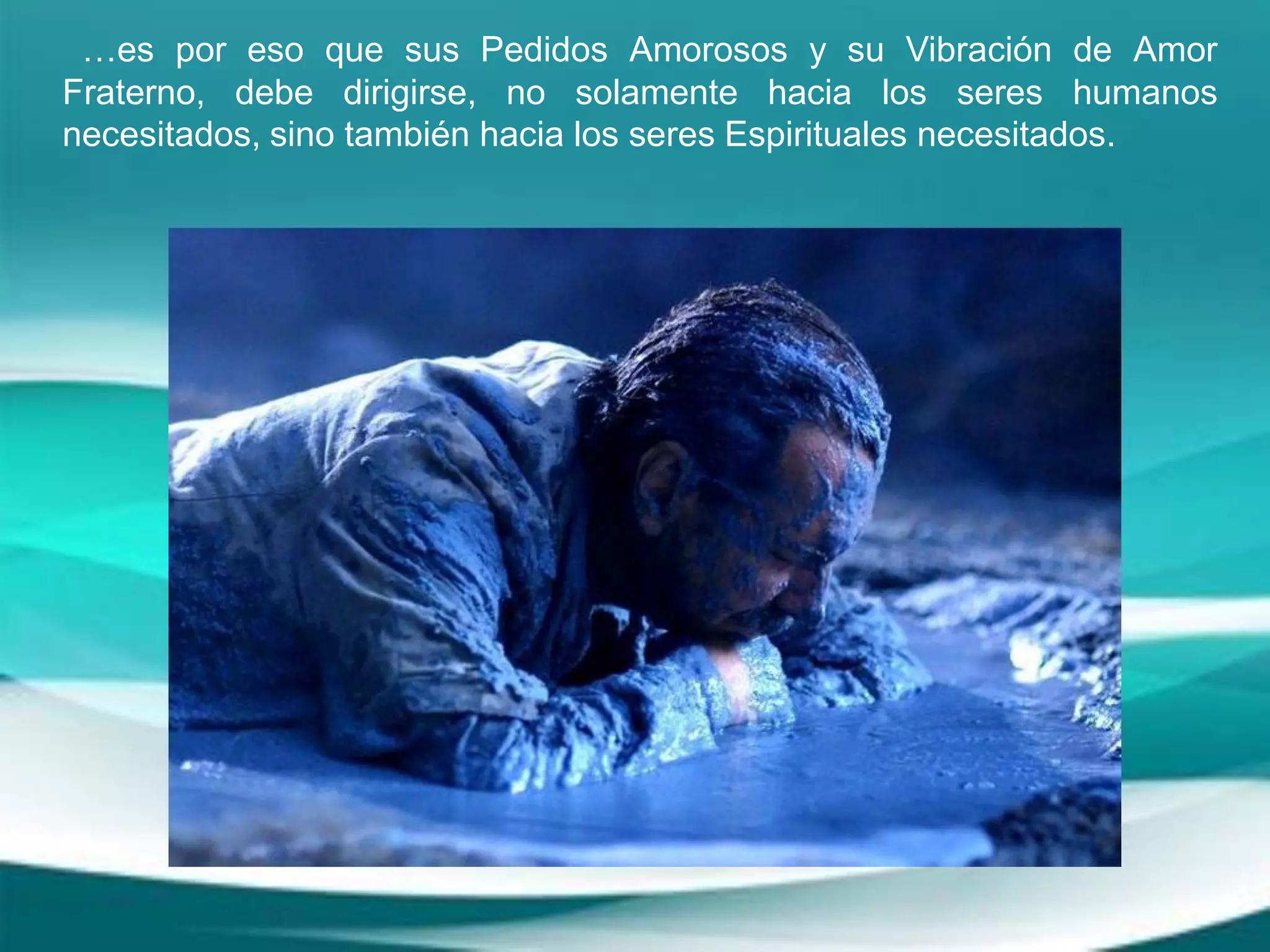 …es por eso que sus Pedidos Amorosos y su Vibración de Amor
Fraterno, debe dirigirse, no solamente hacia los seres humanos
necesitados, sino también hacia los seres Espirituales necesitados.
 
