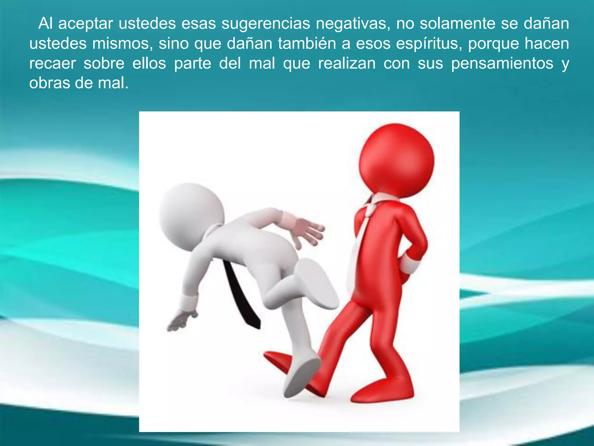 Al aceptar ustedes esas sugerencias negativas, no solamente se dañan
ustedes mismos, sino que dañan también a esos espíritus, porque hacen
recaer sobre ellos parte del mal que realizan con sus pensamientos y
obras de mal.
 